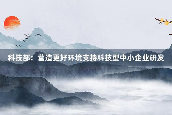 科技部：营造更好环境支持科技型中小企业研发