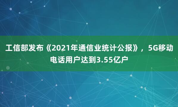 工信部发布《2021年通信业统计公报》，5G移动电话用户达到3.55亿户