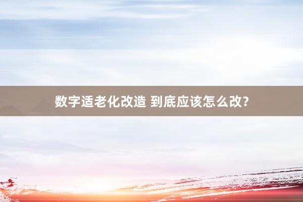数字适老化改造 到底应该怎么改？