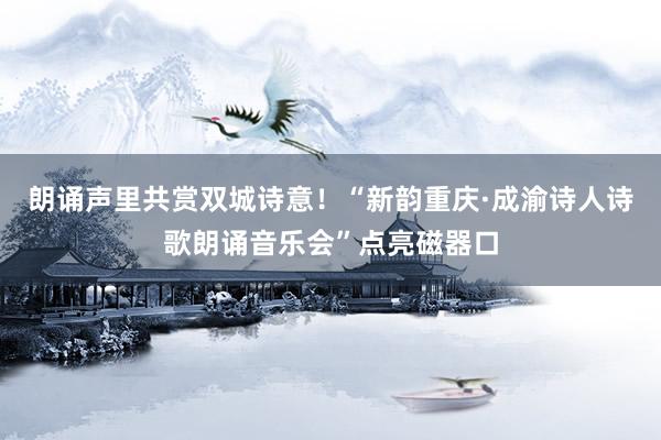 朗诵声里共赏双城诗意！“新韵重庆·成渝诗人诗歌朗诵音乐会”点亮磁器口