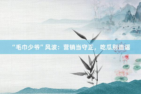 “毛巾少爷”风波：营销当守正，吃瓜别造谣