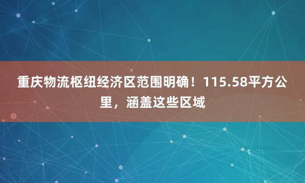 重庆物流枢纽经济区范围明确！115.58平方公里，涵盖这些区域